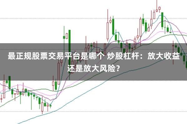 最正规股票交易平台是哪个 炒股杠杆：放大收益还是放大风险？