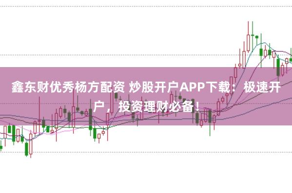 鑫东财优秀杨方配资 炒股开户APP下载：极速开户，投资理财必备！
