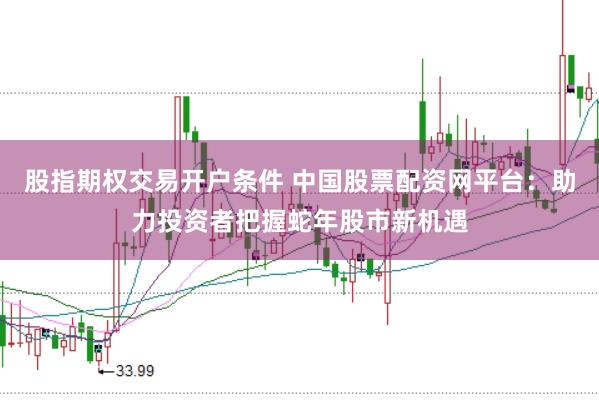 股指期权交易开户条件 中国股票配资网平台：助力投资者把握蛇年股市新机遇