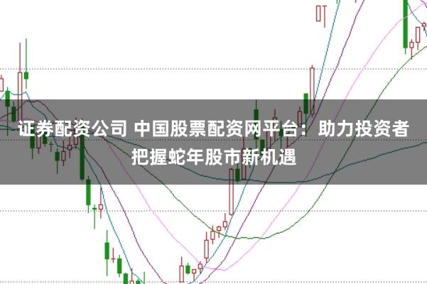 证券配资公司 中国股票配资网平台：助力投资者把握蛇年股市新机遇