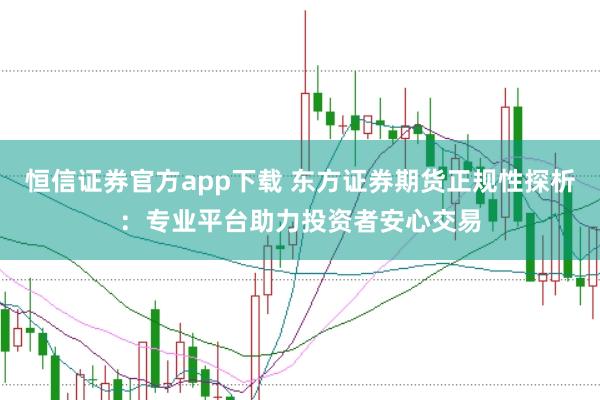 恒信证券官方app下载 东方证券期货正规性探析：专业平台助力投资者安心交易