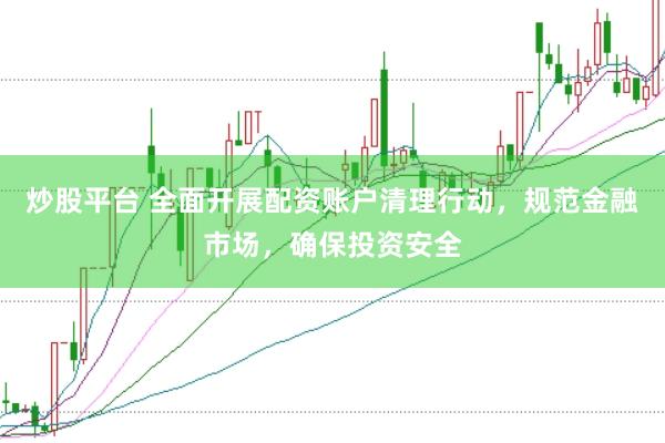 炒股平台 全面开展配资账户清理行动，规范金融市场，确保投资安全