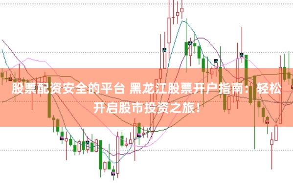 股票配资安全的平台 黑龙江股票开户指南：轻松开启股市投资之旅！