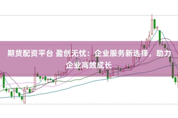 期货配资平台 盈创无忧：企业服务新选择，助力企业高效成长