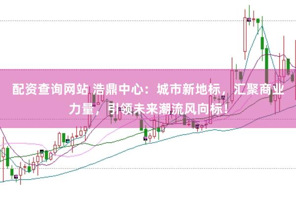 配资查询网站 浩鼎中心：城市新地标，汇聚商业力量，引领未来潮流风向标！
