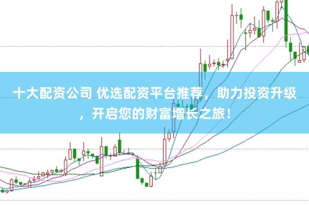 十大配资公司 优选配资平台推荐，助力投资升级，开启您的财富增长之旅！