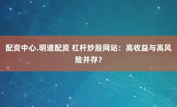 配资中心.明道配资 杠杆炒股网站：高收益与高风险并存？