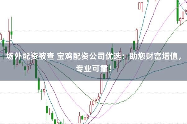场外配资被查 宝鸡配资公司优选：助您财富增值，专业可靠！