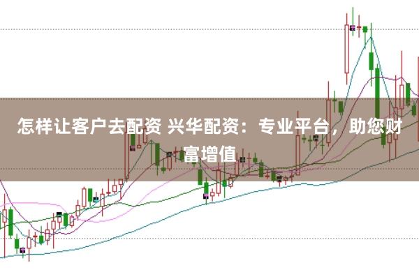 怎样让客户去配资 兴华配资：专业平台，助您财富增值