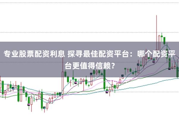 专业股票配资利息 探寻最佳配资平台：哪个配资平台更值得信赖？