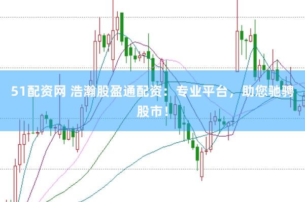 51配资网 浩瀚股盈通配资：专业平台，助您驰骋股市！