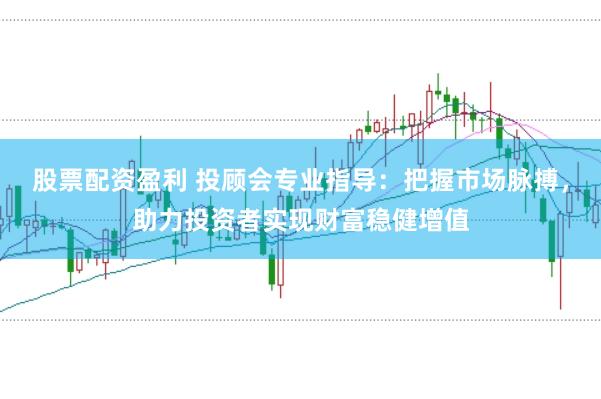 股票配资盈利 投顾会专业指导：把握市场脉搏，助力投资者实现财富稳健增值