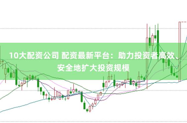 10大配资公司 配资最新平台：助力投资者高效、安全地扩大投资规模