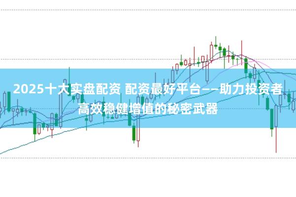 2025十大实盘配资 配资最好平台——助力投资者高效稳健增值的秘密武器