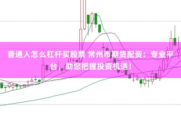 普通人怎么杠杆买股票 常州市期货配资：专业平台，助您把握投资机遇！