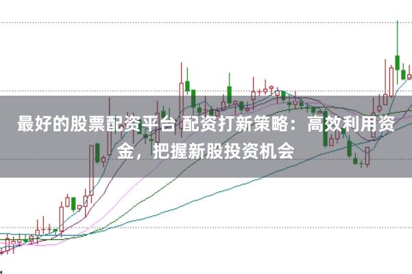 最好的股票配资平台 配资打新策略：高效利用资金，把握新股投资机会
