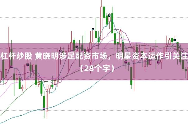 杠杆炒股 黄晓明涉足配资市场，明星资本运作引关注 （28个字）