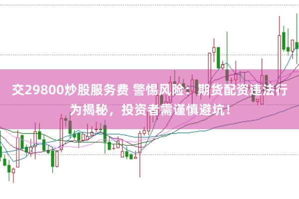 交29800炒股服务费 警惕风险:期货配资违法行为揭秘,投资者需谨慎避坑!