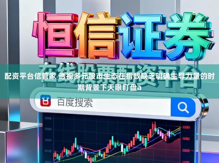 配资平台信管家 透视多元股市生态在指数缺乏明确主导力量的时期背景下天眼盯盘a