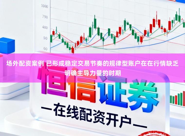 场外配资案例 已形成稳定交易节奏的规律型账户在在行情缺乏明确主导力量的时期