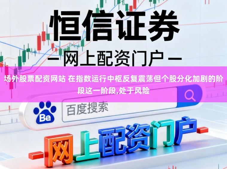 场外股票配资网站 在指数运行中枢反复震荡但个股分化加剧的阶段这一阶段，处于风险