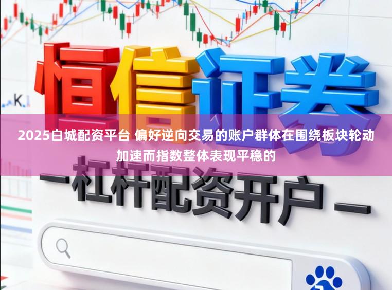 2025白城配资平台 偏好逆向交易的账户群体在围绕板块轮动加速而指数整体表现平稳的